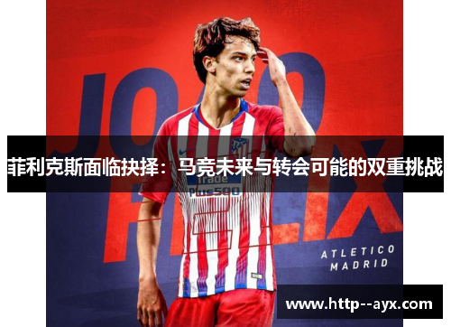 菲利克斯面临抉择：马竞未来与转会可能的双重挑战